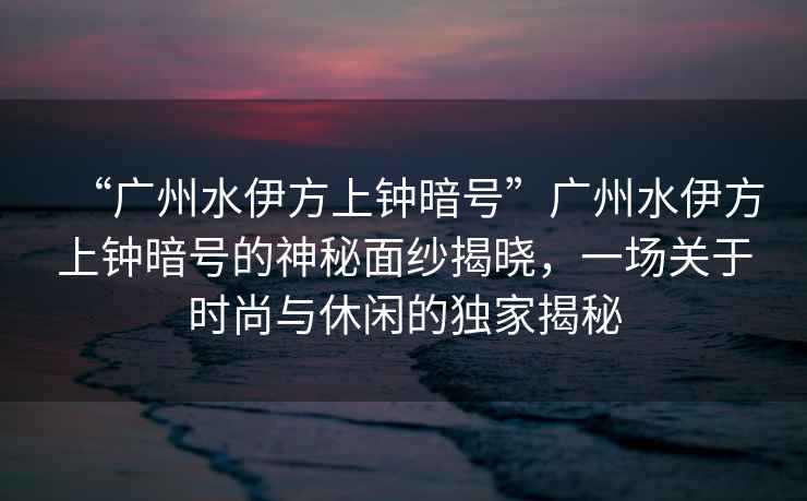 “廣州水伊方上鐘暗號”廣州水伊方上鐘暗號的神秘面紗揭曉，一場(chǎng)關(guān)于時(shí)尚與休閑的獨家揭秘