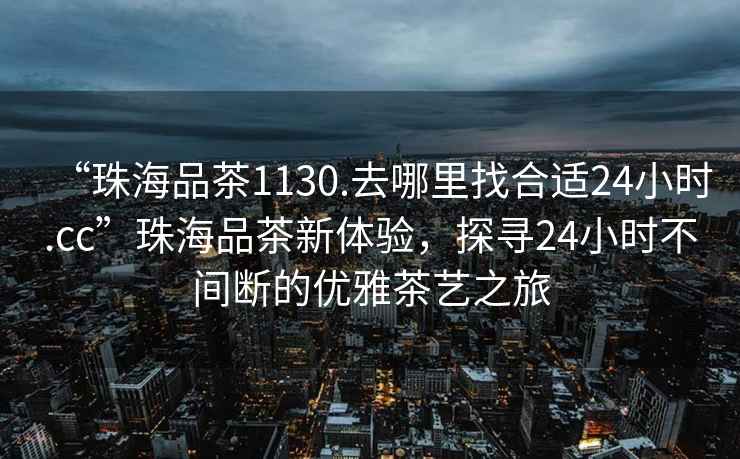 “珠海品茶1130.去哪里找合適24小時(shí).cc”珠海品茶新體驗，探尋24小時(shí)不間斷的優(yōu)雅茶藝之旅