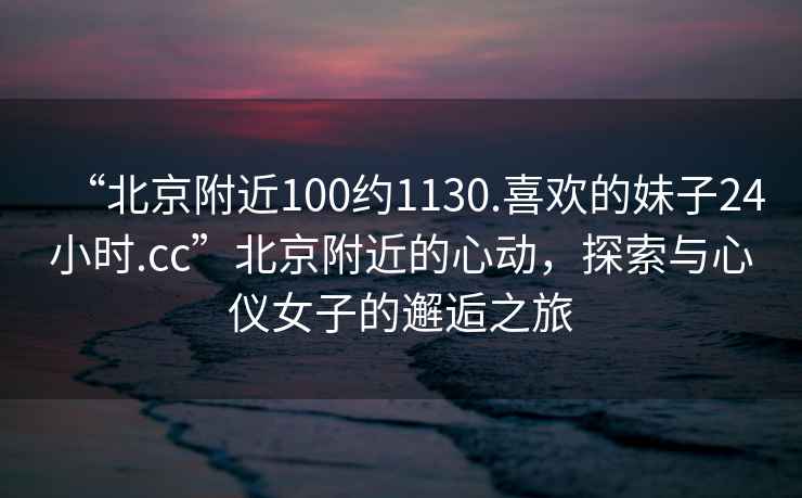 “北京附近100約1130.喜歡的妹子24小時(shí).cc”北京附近的心動(dòng)，探索與心儀女子的邂逅之旅