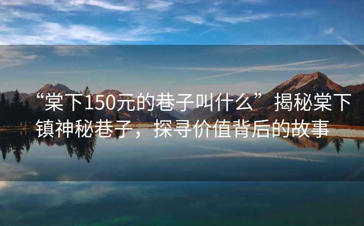 “棠下150元的巷子叫什么”揭秘棠下鎮神秘巷子，探尋價(jià)值背后的故事