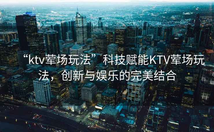 “ktv葷場(chǎng)玩法”科技賦能KTV葷場(chǎng)玩法，創(chuàng  )新與娛樂(lè )的完美結合