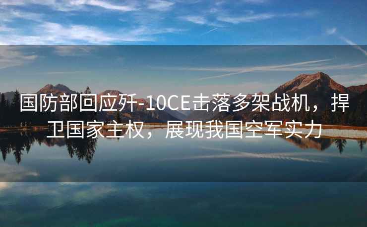 國防部回應殲-10CE擊落多架戰機，捍衛國家主權，展現我國空軍實(shí)力