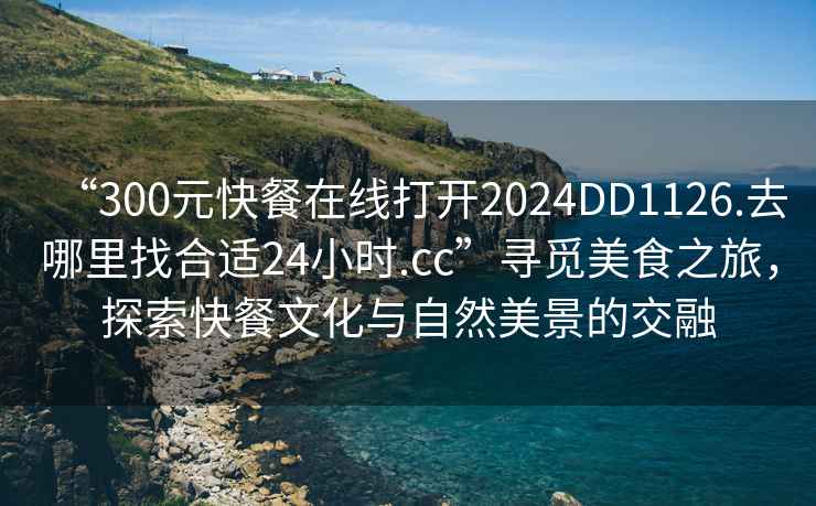“300元快餐在線(xiàn)打開(kāi)2024DD1126.去哪里找合適24小時(shí).cc”尋覓美食之旅，探索快餐文化與自然美景的交融