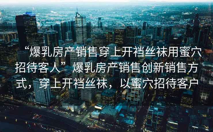 “爆乳房產(chǎn)銷(xiāo)售穿上開(kāi)襠絲襪用蜜穴招待客人”爆乳房產(chǎn)銷(xiāo)售創(chuàng  )新銷(xiāo)售方式，穿上開(kāi)襠絲襪，以蜜穴招待客戶(hù)