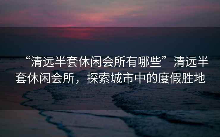 “清遠半套休閑會(huì )所有哪些”清遠半套休閑會(huì )所，探索城市中的度假勝地