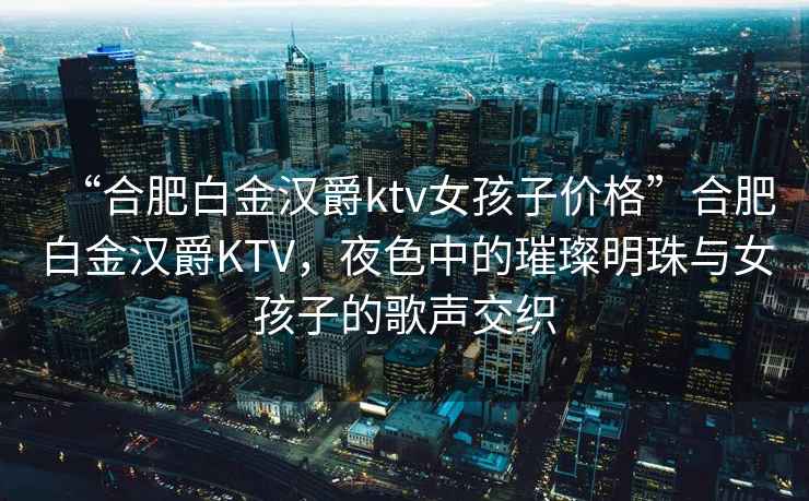“合肥白金漢爵ktv女孩子價(jià)格”合肥白金漢爵KTV，夜色中的璀璨明珠與女孩子的歌聲交織