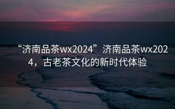 “濟南品茶wx2024”濟南品茶wx2024，古老茶文化的新時(shí)代體驗