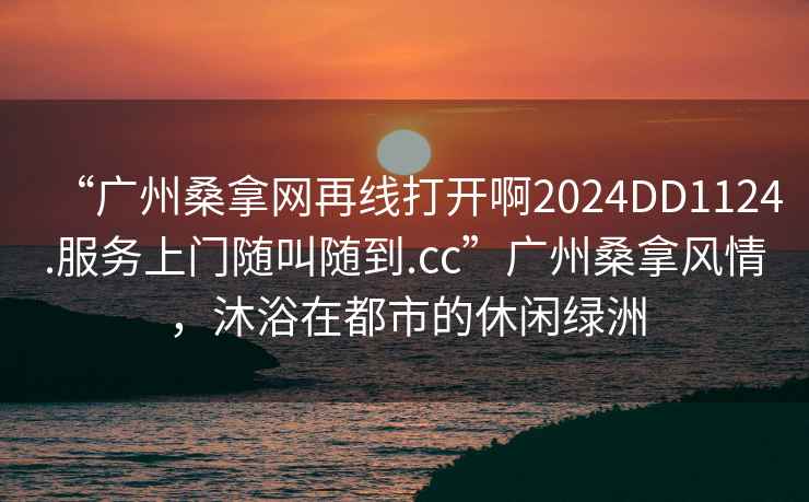 “廣州桑拿網(wǎng)再線(xiàn)打開(kāi)啊2024DD1124.服務(wù)上門(mén)隨叫隨到.cc”廣州桑拿風(fēng)情，沐浴在都市的休閑綠洲