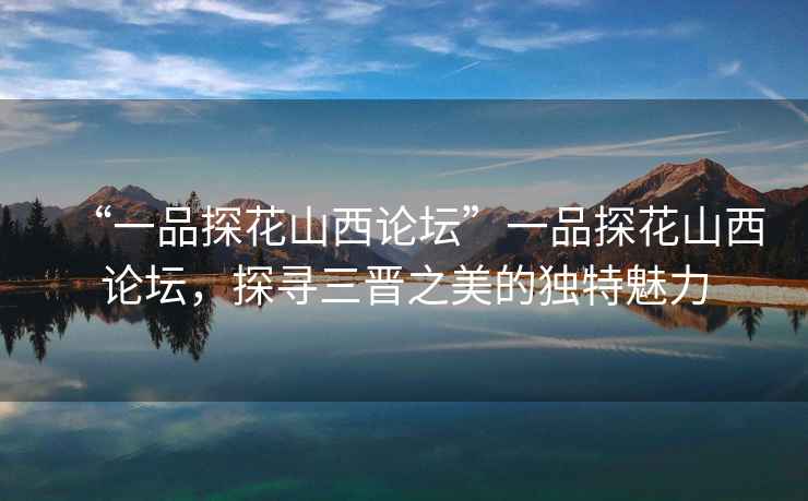 “一品探花山西論壇”一品探花山西論壇，探尋三晉之美的獨特魅力