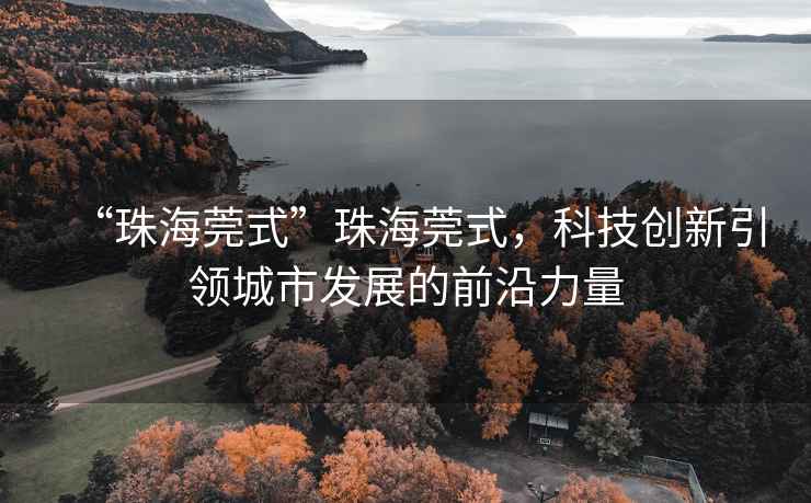 “珠海莞式”珠海莞式，科技創(chuàng  )新引領(lǐng)城市發(fā)展的前沿力量