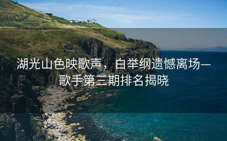 湖光山色映歌聲，白舉綱遺憾離場(chǎng)—歌手第三期排名揭曉