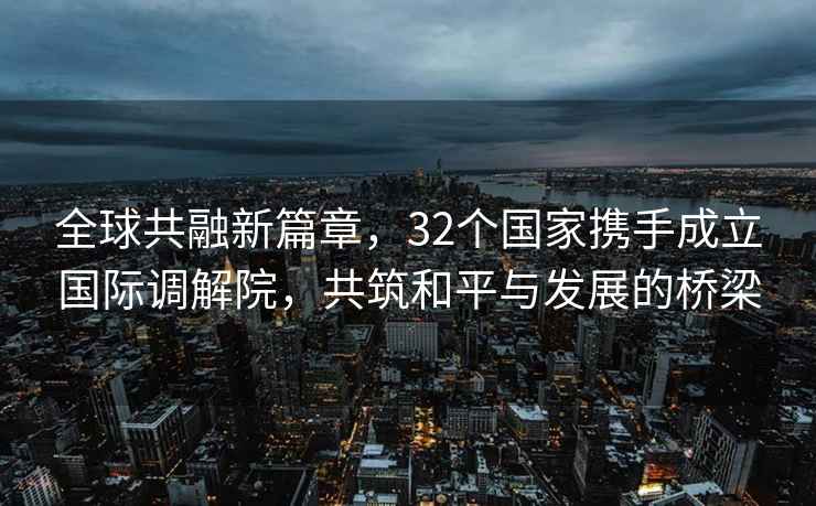 全球共融新篇章，32個(gè)國家攜手成立國際調解院，共筑和平與發(fā)展的橋梁