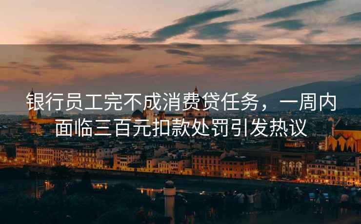 銀行員工完不成消費貸任務(wù)，一周內面臨三百元扣款處罰引發(fā)熱議
