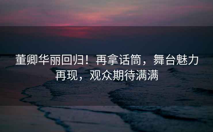 董卿華麗回歸！再拿話(huà)筒，舞臺魅力再現，觀(guān)眾期待滿(mǎn)滿(mǎn)