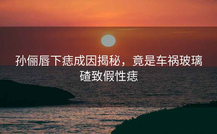 孫儷唇下痣成因揭秘，竟是車(chē)禍玻璃碴致假性痣