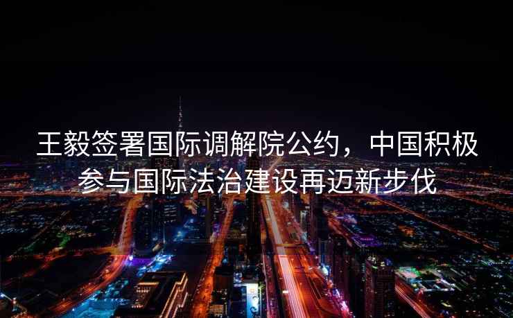 王毅簽署國際調解院公約，中國積極參與國際法治建設再邁新步伐