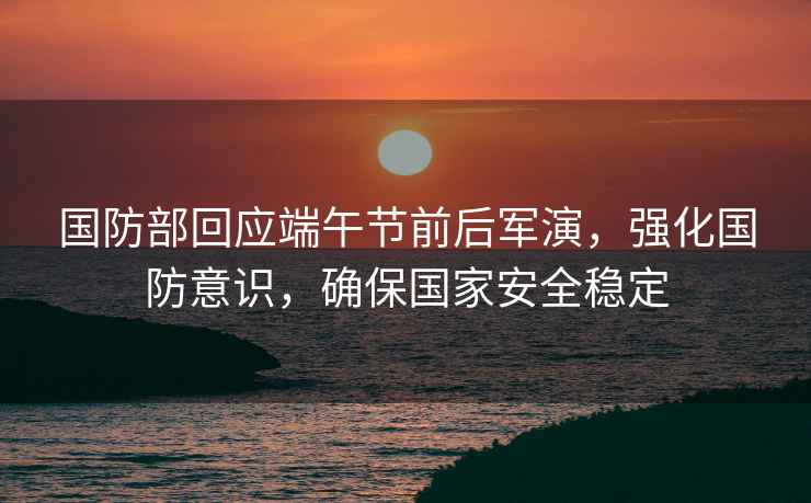 國防部回應端午節前后軍演，強化國防意識，確保國家安全穩定
