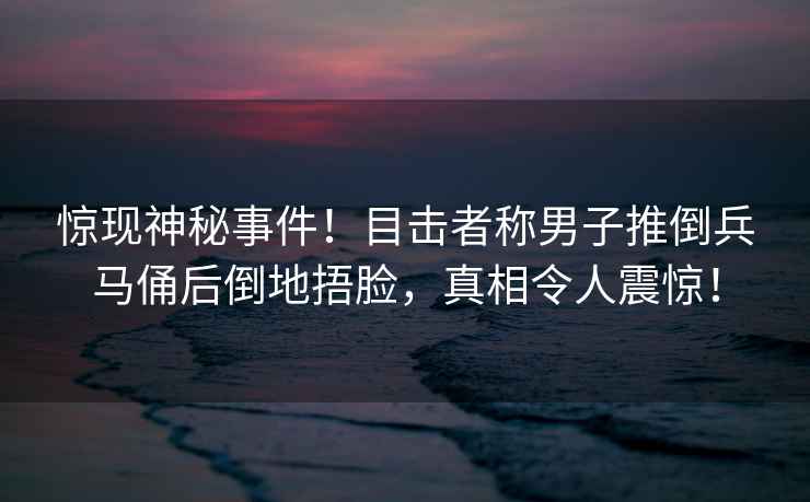 驚現神秘事件！目擊者稱(chēng)男子推倒兵馬俑后倒地捂臉，真相令人震驚！