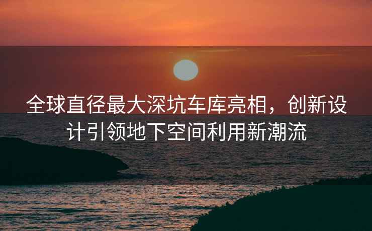 全球直徑最大深坑車(chē)庫亮相，創(chuàng  )新設計引領(lǐng)地下空間利用新潮流