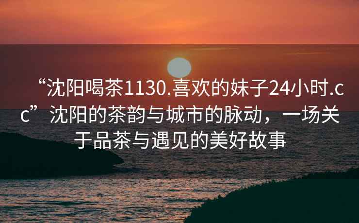 “沈陽(yáng)喝茶1130.喜歡的妹子24小時(shí).cc”沈陽(yáng)的茶韻與城市的脈動(dòng)，一場(chǎng)關(guān)于品茶與遇見(jiàn)的美好故事