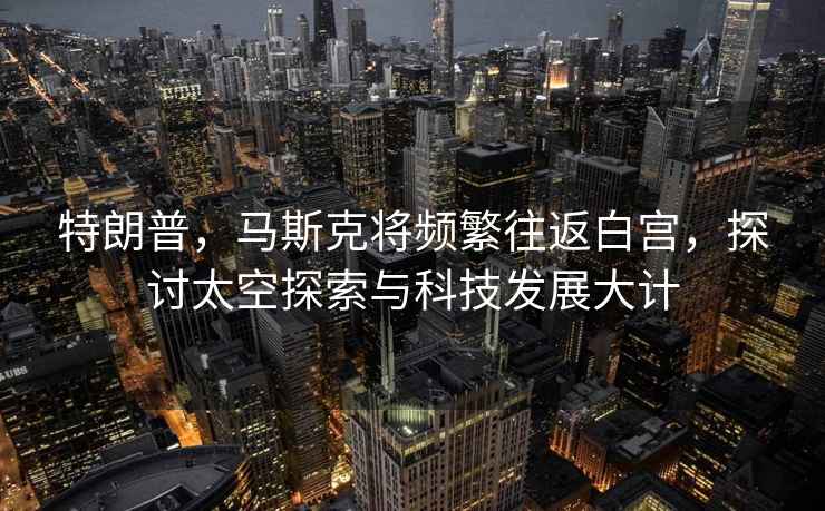 特朗普，馬斯克將頻繁往返白宮，探討太空探索與科技發(fā)展大計