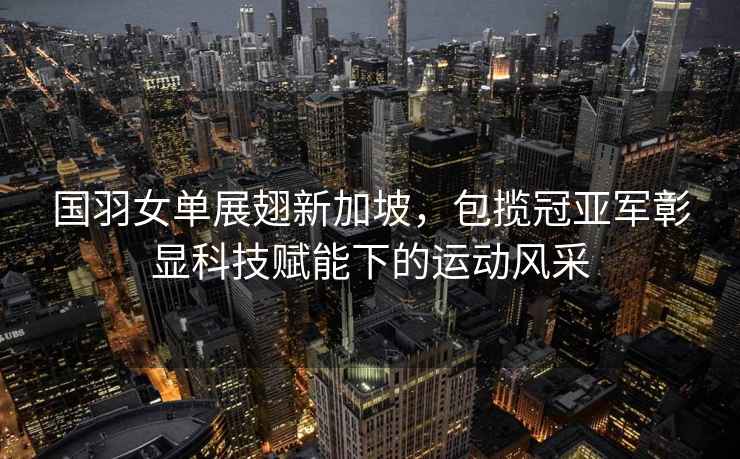 國羽女單展翅新加坡，包攬冠亞軍彰顯科技賦能下的運動(dòng)風(fēng)采