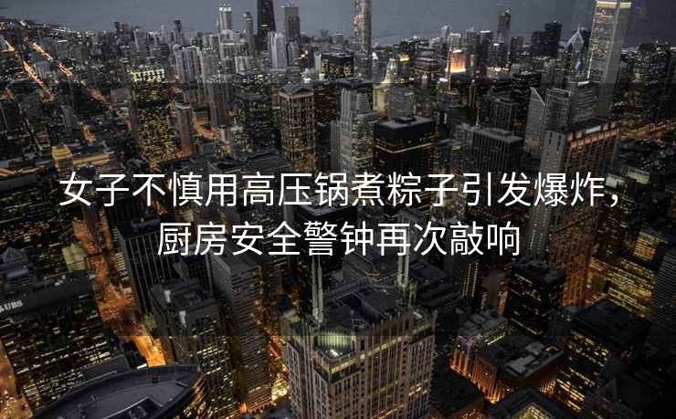 女子不慎用高壓鍋煮粽子引發(fā)爆炸，廚房安全警鐘再次敲響
