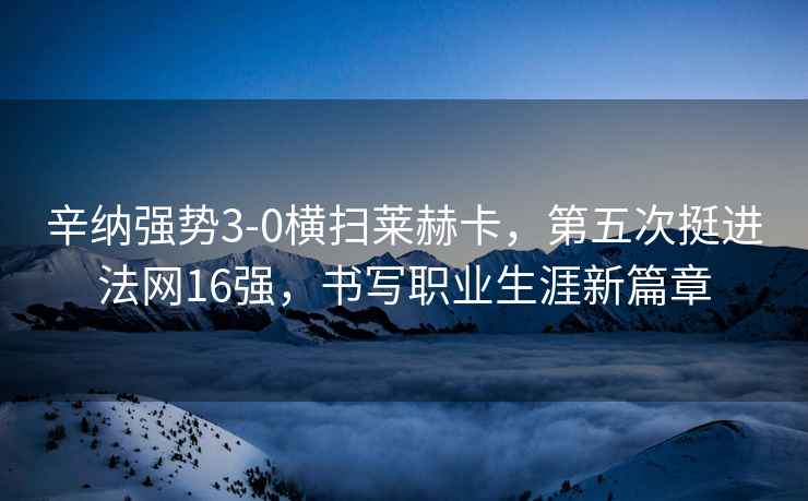 辛納強勢3-0橫掃萊赫卡，第五次挺進(jìn)法網(wǎng)16強，書(shū)寫(xiě)職業(yè)生涯新篇章