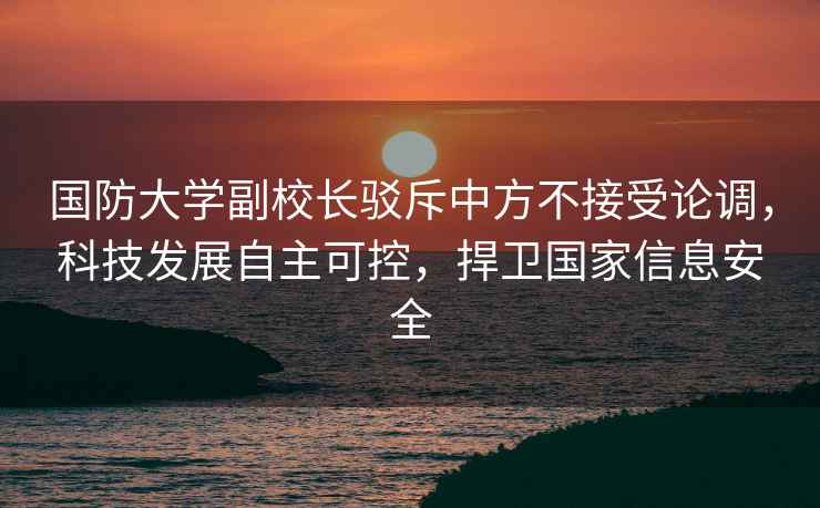 國防大學(xué)副校長(cháng)駁斥中方不接受論調，科技發(fā)展自主可控，捍衛國家信息安全