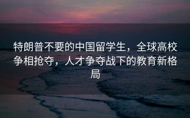 特朗普不要的中國留學(xué)生，全球高校爭相搶奪，人才爭奪戰下的教育新格局