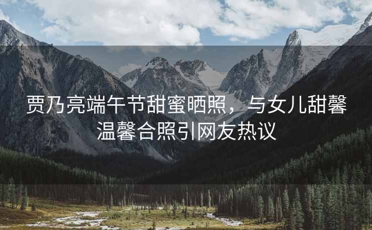 賈乃亮端午節甜蜜曬照，與女兒甜馨溫馨合照引網(wǎng)友熱議