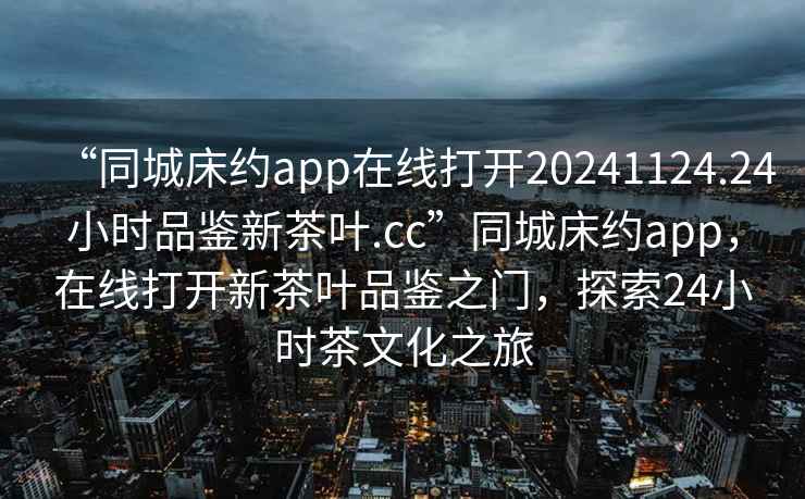 “同城床約app在線(xiàn)打開(kāi)20241124.24小時(shí)品鑒新茶葉.cc”同城床約app，在線(xiàn)打開(kāi)新茶葉品鑒之門(mén)，探索24小時(shí)茶文化之旅