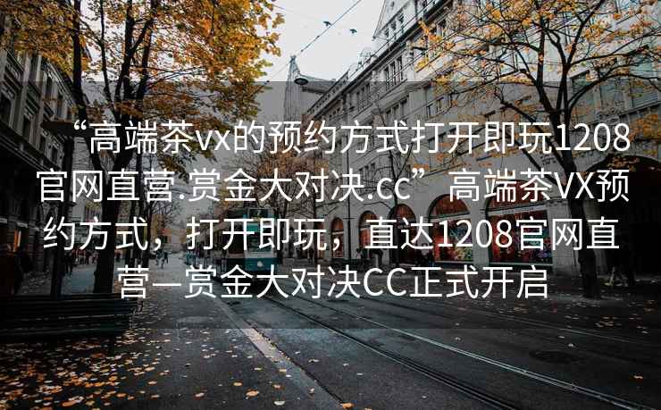 “高端茶vx的預約方式打開(kāi)即玩1208官網(wǎng)直營(yíng).賞金大對決.cc”高端茶VX預約方式，打開(kāi)即玩，直達1208官網(wǎng)直營(yíng)—賞金大對決CC正式開(kāi)啟
