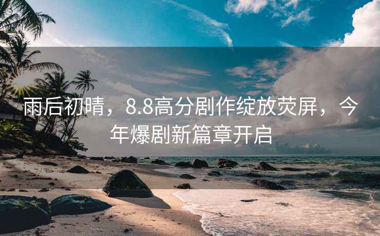 雨后初晴，8.8高分劇作綻放熒屏，今年爆劇新篇章開(kāi)啟
