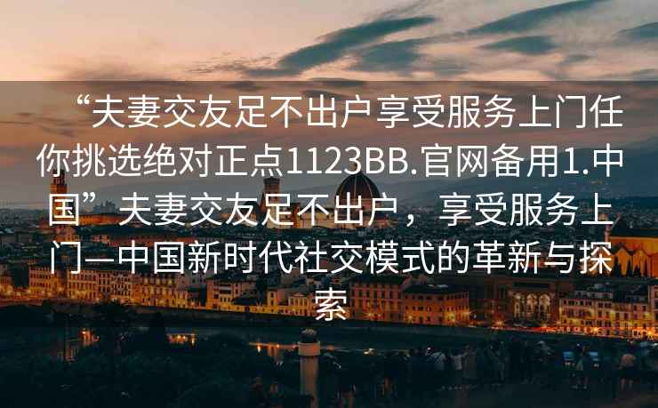 “夫妻交友足不出戶(hù)享受服務(wù)上門(mén)任你挑選絕對正點(diǎn)1123BB.官網(wǎng)備用1.中國”夫妻交友足不出戶(hù)，享受服務(wù)上門(mén)—中國新時(shí)代社交模式的革新與探索