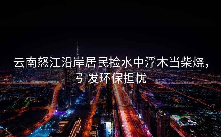 云南怒江沿岸居民撿水中浮木當柴燒，引發(fā)環(huán)保擔憂(yōu)