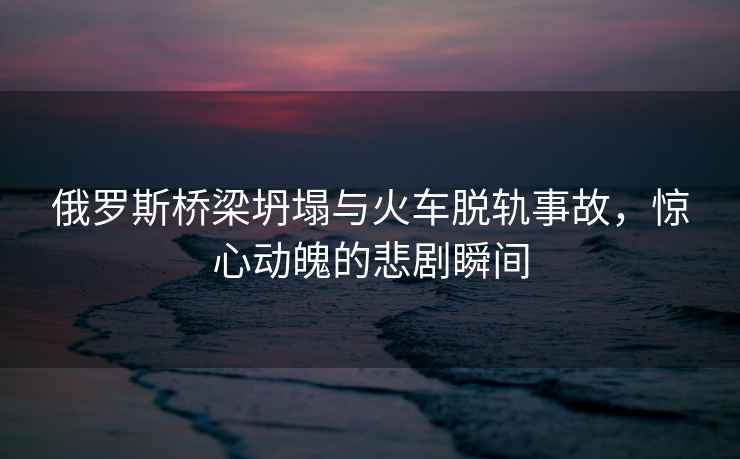 俄羅斯橋梁坍塌與火車(chē)脫軌事故，驚心動(dòng)魄的悲劇瞬間