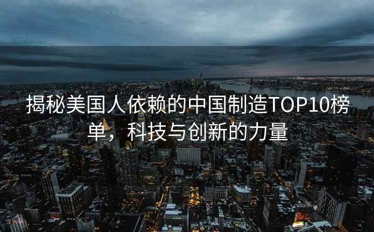 揭秘美國人依賴(lài)的中國制造TOP10榜單，科技與創(chuàng  )新的力量