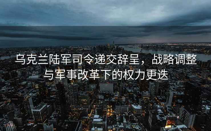 烏克蘭陸軍司令遞交辭呈，戰略調整與軍事改革下的權力更迭