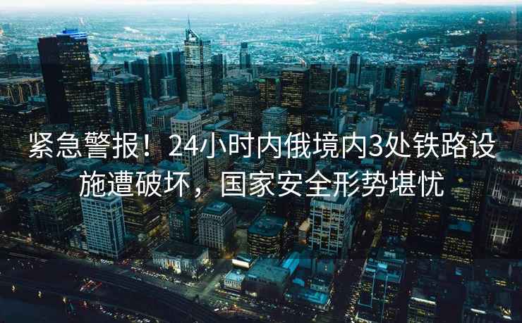 緊急警報！24小時(shí)內俄境內3處鐵路設施遭破壞，國家安全形勢堪憂(yōu)