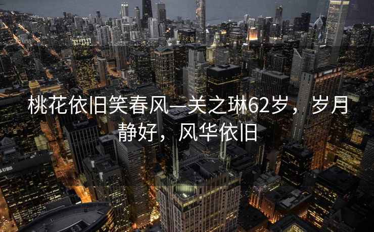 桃花依舊笑春風(fēng)—關(guān)之琳62歲，歲月靜好，風(fēng)華依舊