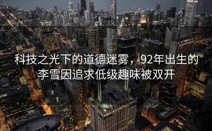 科技之光下的道德迷霧，92年出生的李雪因追求低級趣味被雙開(kāi)