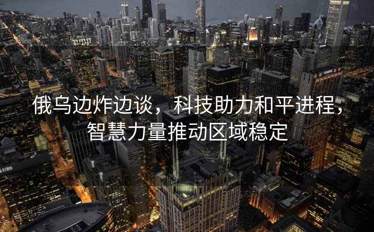 俄烏邊炸邊談，科技助力和平進(jìn)程，智慧力量推動(dòng)區域穩定