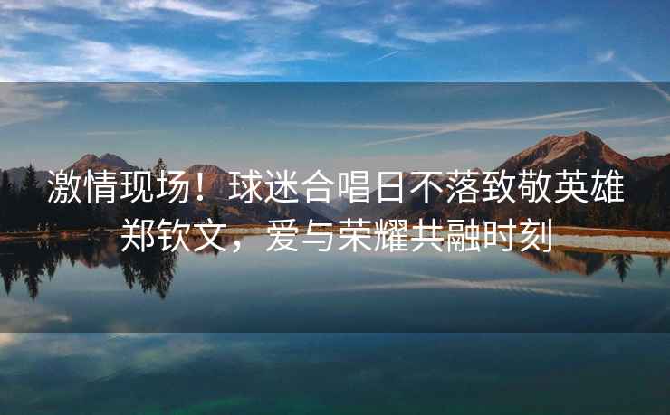 激情現場(chǎng)！球迷合唱日不落致敬英雄鄭欽文，愛(ài)與榮耀共融時(shí)刻