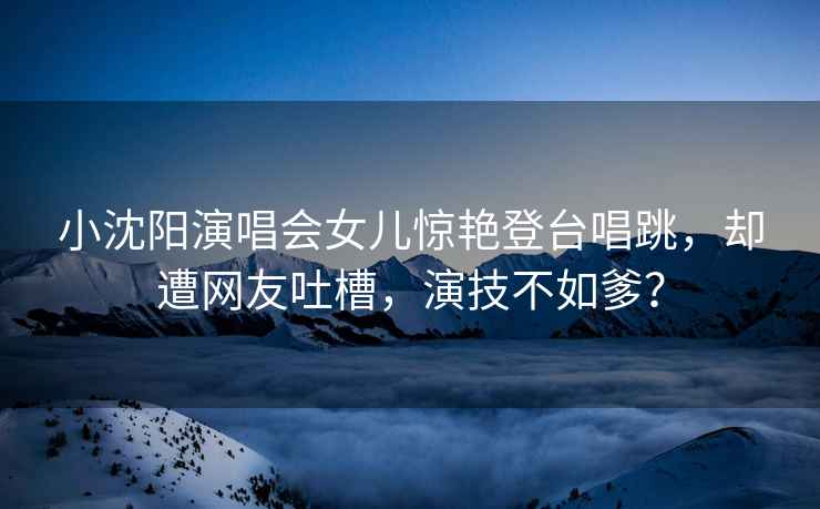 小沈陽(yáng)演唱會(huì )女兒驚艷登臺唱跳，卻遭網(wǎng)友吐槽，演技不如爹？
