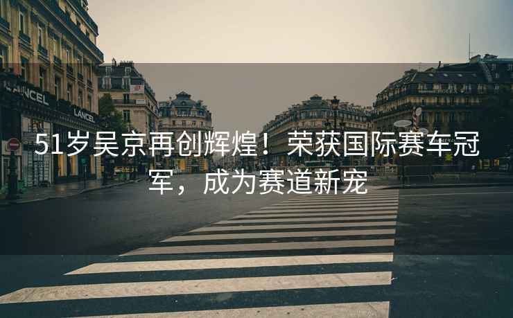 51歲吳京再創(chuàng  )輝煌！榮獲國際賽車(chē)冠軍，成為賽道新寵