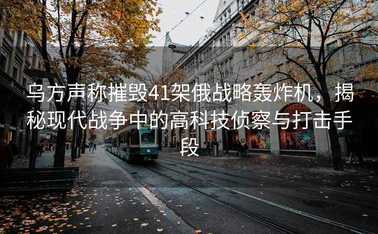 烏方聲稱(chēng)摧毀41架俄戰略轟炸機，揭秘現代戰爭中的高科技偵察與打擊手段