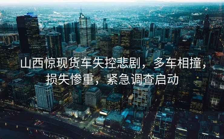 山西驚現貨車(chē)失控悲劇，多車(chē)相撞，損失慘重，緊急調查啟動(dòng)