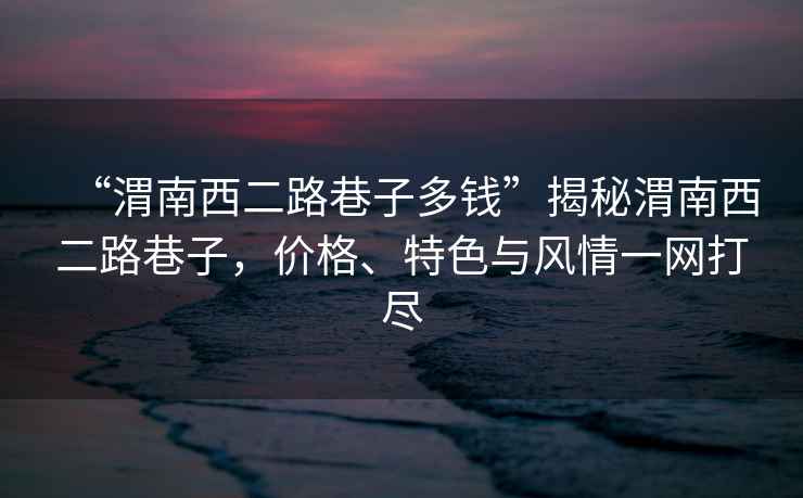 “渭南西二路巷子多錢(qián)”揭秘渭南西二路巷子，價(jià)格、特色與風(fēng)情一網(wǎng)打盡