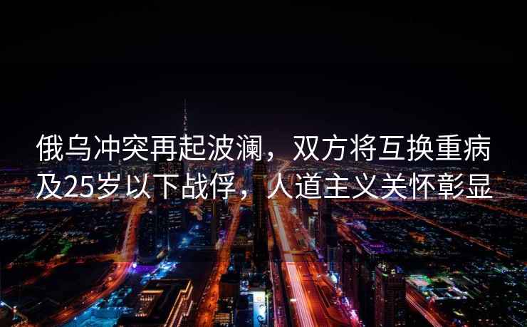 俄烏沖突再起波瀾，雙方將互換重病及25歲以下戰俘，人道主義關(guān)懷彰顯
